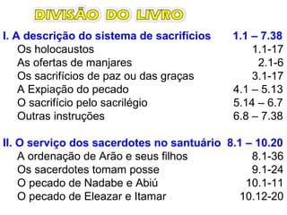 I. A descrição do sistema de sacrifícios 1.1 – 7.38
Os holocaustos 1.1-17
As ofertas de manjares 2.1-6
Os sacrifícios de paz ou das graças 3.1-17
A Expiação do pecado 4.1 – 5.13
O sacrifício pelo sacrilégio 5.14 – 6.7
Outras instruções 6.8 – 7.38
II. O serviço dos sacerdotes no santuário 8.1 – 10.20
A ordenação de Arão e seus filhos 8.1-36
Os sacerdotes tomam posse 9.1-24
O pecado de Nadabe e Abiú 10.1-11
O pecado de Eleazar e Itamar 10.12-20
 
