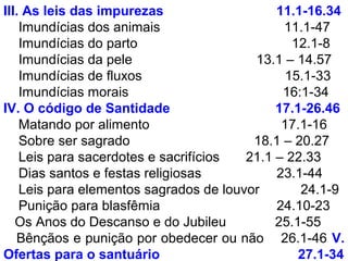 III. As leis das impurezas 11.1-16.34
Imundícias dos animais 11.1-47
Imundícias do parto 12.1-8
Imundícias da pele 13.1 – 14.57
Imundícias de fluxos 15.1-33
Imundícias morais 16:1-34
IV. O código de Santidade 17.1-26.46
Matando por alimento 17.1-16
Sobre ser sagrado 18.1 – 20.27
Leis para sacerdotes e sacrifícios 21.1 – 22.33
Dias santos e festas religiosas 23.1-44
Leis para elementos sagrados de louvor 24.1-9
Punição para blasfêmia 24.10-23
Os Anos do Descanso e do Jubileu 25.1-55
Bênçãos e punição por obedecer ou não 26.1-46 V.
Ofertas para o santuário 27.1-34
 