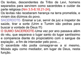Os levitas, descendentes da Tribo de Levi, homens
separados para servirem como sacerdotes e cuidar da
parte religiosa (Nm 3.5-8;18.21-24).
Os levitas não receberam herança na terra prometida, e
viviam dos dízimos do povo.
SACERDOTE- Ensinar a Lei, servir de juiz e inspetor de
saúde, tirar a sorte (Urim e Tumim são pedras para
buscar a vontade de Deus !!!)
O SUMO SACERDOTE-Uma vez por ano passava além
do véu, que separava o lugar santo do lugar santíssimo
e comparecia diante do propiciatório com o sangue da
expiação , a fim de interceder pelo povo....
O sacerdote não podia consagrar-se a si mesmo,
Moisés agiu como mediador, em lugar de Deus, nesta
função.
 