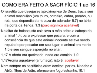COMO ERA FEITO A SACRIFÍCIO 1 ao 16
O israelita que desejasse aproximar-se de Deus, trazia seu
animal masculino (um touro, cordeiro, cabra, pombo, ou
rola, que dependia da riqueza do adorador 5.7) no átrio,
na porta da Tenda. 1.3 (puro significa aceitável)
No altar do holocausto colocava a mão sobre a cabeça do
animal 1.4, para expressar que pecara, e com a
consciência de que este animal inocente estava sendo
reputado por pecador em seu lugar, o animal era morto
1.5 e seu sangue aspergido no altar.
1.17 A oferta era queimada, nada era comido. 1.9
1.17Aroma agradável (a fumaça), isto é, aceitável
Nem sempre os sacrifícios eram aceitos, por ex. Nadabe e
Abiú, filhos de Arão, ofereceram fogo estranho.10.1
 