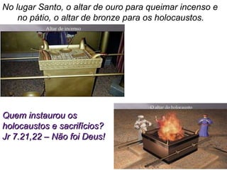 No lugar Santo, o altar de ouro para queimar incenso e
no pátio, o altar de bronze para os holocaustos.
Quem instaurou osQuem instaurou os
holocaustos e sacrifícios?holocaustos e sacrifícios?
Jr 7.21,22 – Não foi Deus!Jr 7.21,22 – Não foi Deus!
 