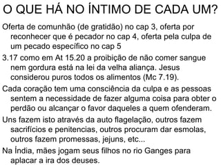 O QUE HÁ NO ÍNTIMO DE CADA UM?
Oferta de comunhão (de gratidão) no cap 3, oferta por
reconhecer que é pecador no cap 4, oferta pela culpa de
um pecado específico no cap 5
3.17 como em At 15.20 a proibição de não comer sangue
nem gordura está na lei da velha aliança. Jesus
considerou puros todos os alimentos (Mc 7.19).
Cada coração tem uma consciência da culpa e as pessoas
sentem a necessidade de fazer alguma coisa para obter o
perdão ou alcançar o favor daqueles a quem ofenderam.
Uns fazem isto através da auto flagelação, outros fazem
sacrifícios e penitencias, outros procuram dar esmolas,
outros fazem promessas, jejuns, etc...
Na Índia, mães jogam seus filhos no rio Ganges para
aplacar a ira dos deuses.
 