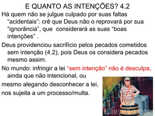 E QUANTO AS INTENÇÕES? 4.2
Há quem não se julgue culpado por suas faltas
“acidentais”: crê que Deus não o reprovará por sua
“ignorância”, que considerará as suas “boas
intenções” .
Deus providenciou sacrifício pelos pecados cometidos
sem intenção (4.2), pois Deus os considera pecados
mesmo assim.
No mundo: infringir a lei “sem intenção” não é desculpa,
ainda que não intencional, ou
mesmo alegando desconhecer a lei,
nos sujeita a um processo/multa.
 