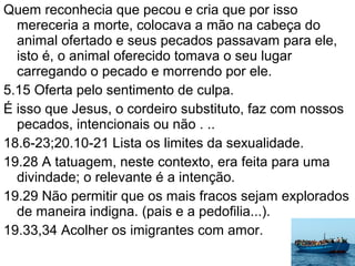 Quem reconhecia que pecou e cria que por isso
mereceria a morte, colocava a mão na cabeça do
animal ofertado e seus pecados passavam para ele,
isto é, o animal oferecido tomava o seu lugar
carregando o pecado e morrendo por ele.
5.15 Oferta pelo sentimento de culpa.
É isso que Jesus, o cordeiro substituto, faz com nossos
pecados, intencionais ou não . ..
18.6-23;20.10-21 Lista os limites da sexualidade.
19.28 A tatuagem, neste contexto, era feita para uma
divindade; o relevante é a intenção.
19.29 Não permitir que os mais fracos sejam explorados
de maneira indigna. (pais e a pedofilia...).
19.33,34 Acolher os imigrantes com amor.
 