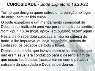 CURIOSIDADE - Bode Expiatório 16.20-22
Termo que designa quem sofreu uma punição no lugar
de outro, sem ter tido culpa.
O bode expiatório é um mandamento cerimonial de
Deus, a ser realizado uma vez por ano, o dia do perdão,
Yom kipur. 16.34 (hoje, aprox. em outubro, fazem jejum)
Neste dia o sacerdote colocava a mão na cabeça do
bode, e lhe imputava, ou seja, transferia, através de
confissão, os pecados de todo o Israel.
Depois, este bode, que levava sobre si os pecados que
não eram seus, era conduzido para o deserto a fim de
que essas iniqüidades (acostumar-se com o pecado)
saíssem da sociedade e Deus as perdoa-se.
 