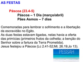 AS FESTAS
Páscoa (23.4-5)
Páscoa – 1 Dia (março/abril)
Pães Asmos – 7 dias
Comemoradas para lembrar o sofrimento e a libertação
da escravidão no Egito.
As duas festas estavam ligadas, nelas havia a oferta
das primícias (primeiros frutos da colheita; a benção do
Senhor sobre a fartura da Terra Prometida).
Jesus festejou a Páscoa (Lc 2.41-52;Mt. 26.19;Jo 13).
 