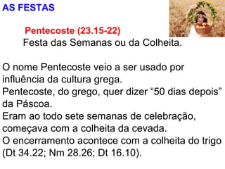 AS FESTAS
Pentecoste (23.15-22)
Festa das Semanas ou da Colheita.
O nome Pentecoste veio a ser usado por
influência da cultura grega.
Pentecoste, do grego, quer dizer “50 dias depois”
da Páscoa.
Eram ao todo sete semanas de celebração,
começava com a colheita da cevada.
O encerramento acontece com a colheita do trigo
(Dt 34.22; Nm 28.26; Dt 16.10).
 