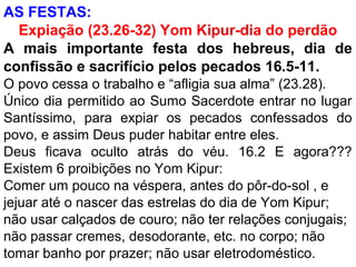 AS FESTAS:
Expiação (23.26-32) Yom Kipur-dia do perdão
A mais importante festa dos hebreus, dia de
confissão e sacrifício pelos pecados 16.5-11.
O povo cessa o trabalho e “afligia sua alma” (23.28).
Único dia permitido ao Sumo Sacerdote entrar no lugar
Santíssimo, para expiar os pecados confessados do
povo, e assim Deus puder habitar entre eles.
Deus ficava oculto atrás do véu. 16.2 E agora???
Existem 6 proibições no Yom Kipur:
Comer um pouco na véspera, antes do pôr-do-sol , e
jejuar até o nascer das estrelas do dia de Yom Kipur;
não usar calçados de couro; não ter relações conjugais;
não passar cremes, desodorante, etc. no corpo; não
tomar banho por prazer; não usar eletrodoméstico.
 