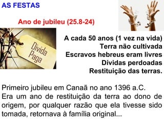 AS FESTAS
Ano de jubileu (25.8-24)
A cada 50 anos (1 vez na vida)
Terra não cultivada
Escravos hebreus eram livres
Dívidas perdoadas
Restituição das terras.
Primeiro jubileu em Canaã no ano 1396 a.C.
Era um ano de restituição da terra ao dono de
origem, por qualquer razão que ela tivesse sido
tomada, retornava à família original...
 