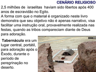 SEMINÁRIO PAULO VI 3
Tabernáculo era um
lugar central, portátil,
para adoração após o
Êxodo, durante o
período de
peregrinação no
deserto.
2,5 milhões de israelitas haviam sido libertos após 400
anos de escravidão no Egito.
A forma com que o material é organizado neste livro
demonstra que seu objetivo não é apenas narrativo, visa
facilitar uma instrução oral, provavelmente realizada nas
festas, quando as tribos compareciam diante de Deus
para adoração.
 