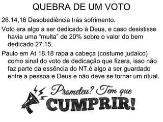 QUEBRA DE UM VOTO
26.14,16 Desobediência trás sofrimento.
Voto era algo a ser dedicado à Deus, e caso desistisse
havia uma “multa” de 20% sobre o valor do bem
dedicado 27.15.
Paulo em At 18.18 rapa a cabeça (costume judaico)
como sinal do voto de dedicação que fizera, isso não
faz parte da essência do NT,é algo a ser guardado
entre a pessoa e Deus e não deve se tornar um ritual.
 