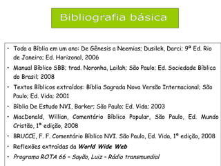 • Toda a Bíblia em um ano: De Gênesis a Neemias; Dusilek, Darci; 9ª Ed. Rio
de Janeiro; Ed. Horizonal, 2006
• Manual Bíblico SBB; trad. Noronha, Lailah; São Paulo; Ed. Sociedade Bíblica
do Brasil; 2008
• Textos Bíblicos extraídos: Bíblia Sagrada Nova Versão Internacional; São
Paulo; Ed. Vida; 2001
• Bíblia De Estudo NVI, Barker; São Paulo; Ed. Vida; 2003
• MacDonald, Willian, Comentário Bíblico Popular, São Paulo, Ed. Mundo
Cristão, 1ª edição, 2008
• BRUCCE, F. F. Comentário Bíblico NVI. São Paulo, Ed. Vida, 1ª edição, 2008
• Reflexões extraídas da World Wide Web
• Programa ROTA 66 – Sayão, Luiz – Rádio transmundial
 