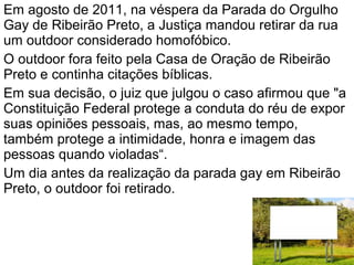 Em agosto de 2011, na véspera da Parada do Orgulho
Gay de Ribeirão Preto, a Justiça mandou retirar da rua
um outdoor considerado homofóbico.
O outdoor fora feito pela Casa de Oração de Ribeirão
Preto e continha citações bíblicas.
Em sua decisão, o juiz que julgou o caso afirmou que "a
Constituição Federal protege a conduta do réu de expor
suas opiniões pessoais, mas, ao mesmo tempo,
também protege a intimidade, honra e imagem das
pessoas quando violadas“.
Um dia antes da realização da parada gay em Ribeirão
Preto, o outdoor foi retirado.
 