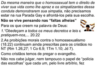 Da mesma maneira que o homossexual tem o direito de
viver sua vida como lhe apraz e os simpatizantes dessa
conduta demonstrarem sua simpatia, não precisamos
estar na rua Parada Gay e afrontá-los pela sua escolha.
Não se vive pensando nas “faltas alheias”
Para os que creem na palavra de Deus:
1.“Obedeçam a todos os meus decretos e leis e
pratiquem-nos,... 20.22
2.As proibições morais contra o homossexualismo
(18.22) continuam ainda prescritas para os cristãos no
NT (Rm 1.26,27; 1 Co 6.9; 1Tm 1.10; Jd 7).
Como cristãos temos de pregar o evangelho.
Não nos cabe julgar, nem tampouco o papel de “polícia
das escolhas” que cada um, pelo livre arbítrio, fez
 