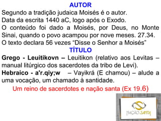 AUTOR
Segundo a tradição judaica Moisés é o autor.
Data da escrita 1440 aC, logo após o Exodo.
O conteúdo foi dado a Moisés, por Deus, no Monte
Sinai, quando o povo acampou por nove meses. 27.34.
O texto declara 56 vezes “Disse o Senhor a Moisés”
TÍTULO
Grego - Leuitikovn – Leuitikon (relativo aos Levitas –
manual litúrgico dos sacerdotes da tribo de Levi).
Hebraico - a'r.qiy;w – Vayikrá (E chamou) – alude a
uma vocação, um chamado à santidade.
Um reino de sacerdotes e nação santa (Ex 19.6)
 