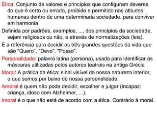 Ética: Conjunto de valores e princípios que configuram deveres
do que é certo ou errado, proibido e permitido nas atitudes
humanas dentro de uma determinada sociedade, para conviver
em harmonia
Definida por padrões, exemplos, ..., dos princípios da sociedade,
sejam religiosos ou não, e através de normatizações (leis).
É a referência para decidir as três grandes questões da vida que
são "Quero", "Devo", "Posso".
Personalidade: palavra latina (persona), usada para identificar as
máscaras utilizadas pelos autores teatrais na antiga Grécia
Moral: A prática da ética: sinal visível da nossa natureza interior,
o que somos por baixo de nossa personalidade.
Amoral é quem não pode decidir, escolher e julgar (incapaz:
criança, idoso com Alzheimer, ...).
Imoral é o que não está de acordo com a ética. Contrário à moral.
 