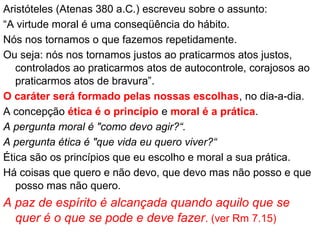 Aristóteles (Atenas 380 a.C.) escreveu sobre o assunto:
“A virtude moral é uma conseqüência do hábito.
Nós nos tornamos o que fazemos repetidamente.
Ou seja: nós nos tornamos justos ao praticarmos atos justos,
controlados ao praticarmos atos de autocontrole, corajosos ao
praticarmos atos de bravura”.
O caráter será formado pelas nossas escolhas, no dia-a-dia.
A concepção ética é o princípio e moral é a prática.
A pergunta moral é "como devo agir?“.
A pergunta ética é "que vida eu quero viver?“
Ética são os princípios que eu escolho e moral a sua prática.
Há coisas que quero e não devo, que devo mas não posso e que
posso mas não quero.
A paz de espírito é alcançada quando aquilo que se
quer é o que se pode e deve fazer. (ver Rm 7.15)
 