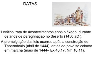 DATAS
Levítico trata de acontecimentos após o êxodo, durante
os anos de peregrinação no deserto (1450 aC ).
A promulgação das leis ocorreu após a construção do
Tabernáculo (abril de 1444), antes do povo se colocar
em marcha (maio de 1444– Ex 40.17; Nm 10.11).
 