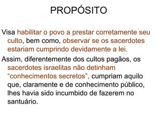 PROPÓSITO
Visa habilitar o povo a prestar corretamente seu
culto, bem como, observar se os sacerdotes
estariam cumprindo devidamente a lei.
Assim, diferentemente dos cultos pagãos, os
sacerdotes israelitas não detinham
“conhecimentos secretos”, cumpriam aquilo
que, claramente e de conhecimento público,
lhes havia sido incumbido de fazerem no
santuário.
 