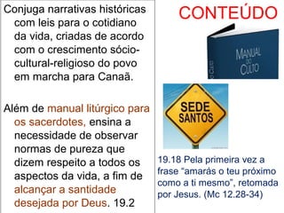 CONTEÚDOConjuga narrativas históricas
com leis para o cotidiano
da vida, criadas de acordo
com o crescimento sócio-
cultural-religioso do povo
em marcha para Canaã.
Além de manual litúrgico para
os sacerdotes, ensina a
necessidade de observar
normas de pureza que
dizem respeito a todos os
aspectos da vida, a fim de
alcançar a santidade
desejada por Deus. 19.2
19.18 Pela primeira vez a
frase “amarás o teu próximo
como a ti mesmo”, retomada
por Jesus. (Mc 12.28-34)
 