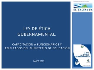 LEY DE ÉTICA
GUBERNAMENTAL.
CAPACITACIÓN A FUNCIONARIOS Y
EMPLEADOS DEL MINISTERIO DE EDUCACIÓN
MAYO 2013
 