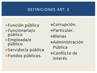 Función pública
Funcionaria/o
público
Empleada/o
público
Servidor/a pública
Fondos públicos.
DEFINICIONES ART. 3
Corrupción.
Particular.
Bienes
Administración
Pública
Conflicto de
interés
 
