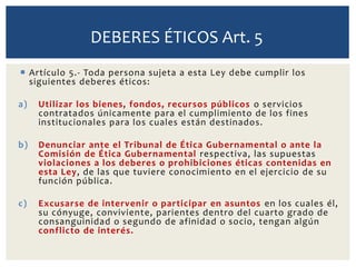  Artículo 5.- Toda persona sujeta a esta Ley debe cumplir los
siguientes deberes éticos:
a) Utilizar los bienes, fondos, recursos públicos o servicios
contratados únicamente para el cumplimiento de los fines
institucionales para los cuales están destinados.
b) Denunciar ante el Tribunal de Ética Gubernamental o ante la
Comisión de Ética Gubernamental respectiva, las supuestas
violaciones a los deberes o prohibiciones éticas contenidas en
esta Ley, de las que tuviere conocimiento en el ejercicio de su
función pública.
c) Excusarse de intervenir o participar en asuntos en los cuales él,
su cónyuge, conviviente, parientes dentro del cuarto grado de
consanguinidad o segundo de afinidad o socio, tengan algún
conflicto de interés.
DEBERES ÉTICOS Art. 5
 
