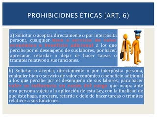 a) Solicitar o aceptar, directamente o por interpósita
persona, cualquier bien o servicio de valor
económico o beneficio adicional a los que
percibe por el desempeño de sus labores, por hacer,
apresurar, retardar o dejar de hacer tareas o
trámites relativos a sus funciones.
b) Solicitar o aceptar, directamente o por interpósita persona,
cualquier bien o servicio de valor económico o beneficio adicional
a los que percibe por el desempeño de sus labores, para hacer
valer su influencia en razón del cargo que ocupa ante
otra persona sujeta a la aplicación de esta Ley, con la finalidad de
que éste haga, apresure, retarde o deje de hacer tareas o trámites
relativos a sus funciones.
PROHIBICIONES ÉTICAS (ART. 6)
 