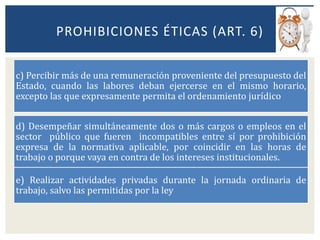 c) Percibir más de una remuneración proveniente del presupuesto del
Estado, cuando las labores deban ejercerse en el mismo horario,
excepto las que expresamente permita el ordenamiento jurídico
d) Desempeñar simultáneamente dos o más cargos o empleos en el
sector público que fueren incompatibles entre sí por prohibición
expresa de la normativa aplicable, por coincidir en las horas de
trabajo o porque vaya en contra de los intereses institucionales.
e) Realizar actividades privadas durante la jornada ordinaria de
trabajo, salvo las permitidas por la ley
PROHIBICIONES ÉTICAS (ART. 6)
 