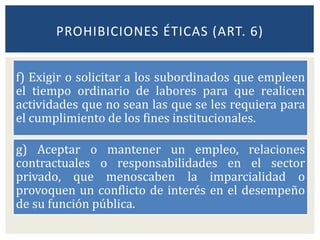 f) Exigir o solicitar a los subordinados que empleen
el tiempo ordinario de labores para que realicen
actividades que no sean las que se les requiera para
el cumplimiento de los fines institucionales.
g) Aceptar o mantener un empleo, relaciones
contractuales o responsabilidades en el sector
privado, que menoscaben la imparcialidad o
provoquen un conflicto de interés en el desempeño
de su función pública.
PROHIBICIONES ÉTICAS (ART. 6)
 