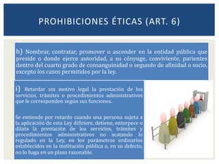 h) Nombrar, contratar, promover o ascender en la entidad pública que
preside o donde ejerce autoridad, a su cónyuge, conviviente, parientes
dentro del cuarto grado de consanguinidad o segundo de afinidad o socio,
excepto los casos permitidos por la ley.
PROHIBICIONES ÉTICAS (ART. 6)
i) Retardar sin motivo legal la prestación de los
servicios, trámites o procedimientos administrativos
que le corresponden según sus funciones.
Se entiende por retardo cuando una persona sujeta a
la aplicación de esta Ley difiriere, detiene, entorpece o
dilata la prestación de los servicios, trámites y
procedimientos administrativos no acatando lo
regulado en la Ley, en los parámetros ordinarios
establecidos en la institución pública o, en su defecto,
no lo haga en un plazo razonable.
 