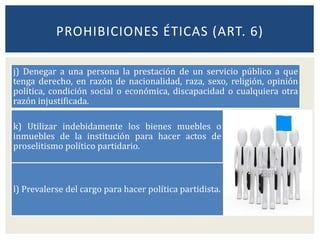 j) Denegar a una persona la prestación de un servicio público a que
tenga derecho, en razón de nacionalidad, raza, sexo, religión, opinión
política, condición social o económica, discapacidad o cualquiera otra
razón injustificada.
k) Utilizar indebidamente los bienes muebles o
inmuebles de la institución para hacer actos de
proselitismo político partidario.
l) Prevalerse del cargo para hacer política partidista.
PROHIBICIONES ÉTICAS (ART. 6)
 