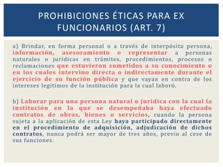 a) Brindar, en forma personal o a través de interpósita persona,
información, asesoramiento o representar a personas
naturales o jurídicas en trámites, procedimientos, procesos o
reclamaciones que estuvieron sometidos a su conocimiento o
en los cuales intervino directa o indirectamente durante el
ejercicio de su función pública y que vayan en contra de los
intereses legítimos de la institución para la cual laboró.
b) Laborar para una persona natural o jurídica con la cual la
institución en la que se desempeñaba haya efectuado
contratos de obras, bienes o servicios, cuando la persona
sujeta a la aplicación de esta Ley haya participado directamente
en el procedimiento de adquisición, adjudicación de dichos
contratos, nunca podrá ser mayor de tres años, previo al cese de
sus funciones.
PROHIBICIONES ÉTICAS PARA EX
FUNCIONARIOS (ART. 7)
 