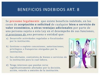 Se presume legalmente que existe beneficio indebido, en los
casos de aceptación o solicitud de cualquier bien o servicio de
valor económico, u otras ventajas adicionales por parte de
una persona sujeta a esta Ley en el desempeño de sus funciones,
si provienen de una persona o entidad que:
BENEFICIOS INDEBIDOS ART. 8
a) Desarrolle actividades reguladas o fiscalizadas
por la institución.
b) Gestione o explote concesiones, autorizaciones,
privilegios o franquicias otorgadas por la
institución.
c) Sea ofertante, contratista de bienes o servicios de
la institución para la cual labora.
d) Tenga intereses que puedan verse
significativamente afectados por la decisión,
acción, retardo u omisión de la institución.
 