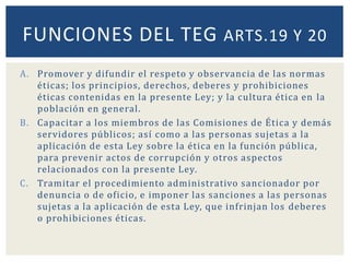 A. Promover y difundir el respeto y observancia de las normas
éticas; los principios, derechos, deberes y prohibiciones
éticas contenidas en la presente Ley; y la cultura ética en la
población en general.
B. Capacitar a los miembros de las Comisiones de Ética y demás
servidores públicos; así como a las personas sujetas a la
aplicación de esta Ley sobre la ética en la función pública,
para prevenir actos de corrupción y otros aspectos
relacionados con la presente Ley.
C. Tramitar el procedimiento administrativo sancionador por
denuncia o de oficio, e imponer las sanciones a las personas
sujetas a la aplicación de esta Ley, que infrinjan los deberes
o prohibiciones éticas.
FUNCIONES DEL TEG ARTS.19 Y 20
 