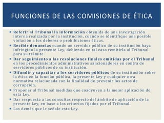  Referir al Tribunal la información obtenida de una investigación
interna realizada por la institución, cuando se identifique una posible
violación a los deberes o prohibiciones éticas.
 Recibir denuncias cuando un servidor público de su institución haya
infringido la presente Ley, debiendo en tal caso remitirla al Tribunal
para su trámite.
 Dar seguimiento a las resoluciones finales emitidas por el Tribunal
en los procedimientos administrativos sancionadores en contra de
servidores públicos de su institución.
 Difundir y capacitar a los servidores públicos de su institución sobre
la ética en la función pública, la presente Ley y cualquier otra
normativa relacionada con la finalidad de prevenir los actos de
corrupción.
 Proponer al Tribunal medidas que coadyuven a la mejor aplicación de
esta Ley.
 Dar respuesta a las consultas respecto del ámbito de aplicación de la
presente Ley, en base a los criterios fijados por el Tribunal.
 Las demás que le señale esta Ley.
FUNCIONES DE LAS COMISIONES DE ÉTICA
 