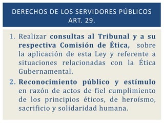 DERECHOS DE LOS SERVIDORES PÚBLICOS
ART. 29.
1. Realizar consultas al Tribunal y a su
respectiva Comisión de Ética, sobre
la aplicación de esta Ley y referente a
situaciones relacionadas con la Ética
Gubernamental.
2. Reconocimiento público y estímulo
en razón de actos de fiel cumplimiento
de los principios éticos, de heroísmo,
sacrificio y solidaridad humana.
 