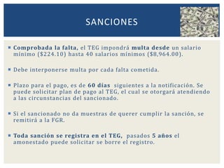  Comprobada la falta, el TEG impondrá multa desde un salario
mínimo ($224.10) hasta 40 salarios mínimos ($8,964.00).
 Debe interponerse multa por cada falta cometida.
 Plazo para el pago, es de 60 días siguientes a la notificación. Se
puede solicitar plan de pago al TEG, el cual se otorgará atendiendo
a las circunstancias del sancionado.
 Si el sancionado no da muestras de querer cumplir la sanción, se
remitirá a la FGR.
 Toda sanción se registra en el TEG, pasados 5 años el
amonestado puede solicitar se borre el registro.
SANCIONES
 