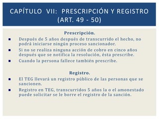 Prescripción.
 Después de 5 años después de transcurrido el hecho, no
podrá iniciarse ningún proceso sancionador.
 Si no se realiza ninguna acción de cobro en cinco años
después que se notifica la resolución, ésta prescribe.
 Cuando la persona fallece también prescribe.
Registro.
 El TEG llevará un registro público de las personas que se
sancionen.
 Registro en TEG, transcurridos 5 años la o el amonestado
puede solicitar se le borre el registro de la sanción.
CAPÍTULO VII: PRESCRIPCIÓN Y REGISTRO
(ART. 49 - 50)
 