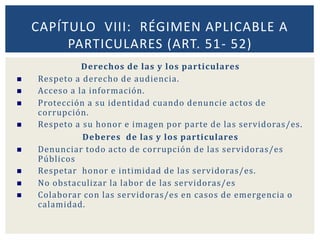 Derechos de las y los particulares
 Respeto a derecho de audiencia.
 Acceso a la información.
 Protección a su identidad cuando denuncie actos de
corrupción.
 Respeto a su honor e imagen por parte de las servidoras/es.
Deberes de las y los particulares
 Denunciar todo acto de corrupción de las servidoras/es
Públicos
 Respetar honor e intimidad de las servidoras/es.
 No obstaculizar la labor de las servidoras/es
 Colaborar con las servidoras/es en casos de emergencia o
calamidad.
CAPÍTULO VIII: RÉGIMEN APLICABLE A
PARTICULARES (ART. 51- 52)
 