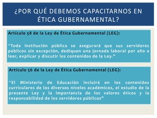 ¿POR QUÉ DEBEMOS CAPACITARNOS EN
ÉTICA GUBERNAMENTAL?
Artículo 58 de la Ley de Ética Gubernamental (LEG):
“Toda institución pública se asegurará que sus servidores
públicos sin excepción, dediquen una jornada laboral por año a
leer, explicar y discutir los contenidos de la Ley.”
Artículo 56 de la Ley de Ética Gubernamental (LEG):
“El Ministerio de Educación incluirá en los contenidos
curriculares de los diversos niveles académicos, el estudio de la
presente Ley y la importancia de los valores éticos y la
responsabilidad de los servidores públicos”
 