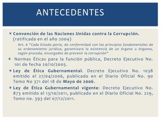  Convención de las Naciones Unidas contra la Corrupción.
(ratificada en el año 2004)
Art. 6 “Cada Estado parte, de conformidad con los principios fundamentales de
su ordenamiento jurídico, garantizará la existencia de un órgano u órganos,
según proceda, encargados de prevenir la corrupción”
 Normas Éticas para la función pública, Decreto Ejecutivo No.
101 de fecha 20/10/2005.
 Ley de Ética Gubernamental. Decreto Ejecutivo No. 1038
emitido el 27/04/2006, publicado en el Diario Oficial No. 90
Tomo No 371 del 18 de Mayo de 2006.
 Ley de Ética Gubernamental vigente: Decreto Ejecutivo No.
873 emitido el 13/10/2011, publicado en el Diario Oficial No. 229,
Tomo no. 393 del 07/12/2011.
ANTECEDENTES
 