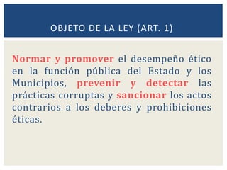 Normar y promover el desempeño ético
en la función pública del Estado y los
Municipios, prevenir y detectar las
prácticas corruptas y sancionar los actos
contrarios a los deberes y prohibiciones
éticas.
OBJETO DE LA LEY (ART. 1)
 