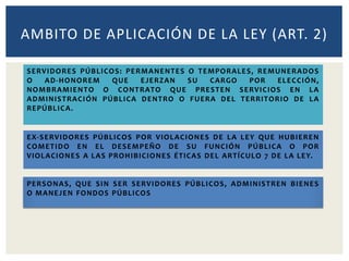 SERVIDORES PÚBLICOS: PERMANENTES O TEMPORALES, REMUNERADOS
O AD-HONOREM QUE EJERZAN SU CARGO POR ELECCIÓN,
NOMBRAMIENTO O CONTRATO QUE PRESTEN SERVICIOS EN LA
ADMINISTRACIÓN PÚBLICA DENTRO O FUERA DEL TERRITORIO DE LA
REPÚBLICA.
AMBITO DE APLICACIÓN DE LA LEY (ART. 2)
EX-SERVIDORES PÚBLICOS POR VIOLACIONES DE LA LEY QUE HUBIEREN
COMETIDO EN EL DESEMPEÑO DE SU FUNCIÓN PÚBLICA O POR
VIOLACIONES A LAS PROHIBICIONES ÉTICAS DEL ARTÍCULO 7 DE LA LEY.
PERSONAS, QUE SIN SER SERVIDORES PÚBLICOS, ADMINISTREN BIENES
O MANEJEN FONDOS PÚBLICOS
 