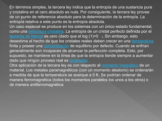 En términos simples, la tercera ley indica que la entropía de una sustancia pura
y cristalina en el cero absoluto es nula. Por consiguiente, la tercera ley provee
de un punto de referencia absoluto para la determinación de la entropía. La
entropía relativa a este punto es la entropía absoluta.
Un caso especial se produce en los sistemas con un único estado fundamental,
como una estructura cristalina. La entropía de un cristal perfecto definida por el
teorema de Nernst es cero (dado que el log (1)=0 ). Sin embargo, esto
desestima el hecho de que los cristales reales deben crecer en una temperatura
finita y poseer una concentración de equilibrio por defecto. Cuando se enfrían
generalmente son incapaces de alcanzar la perfección completa. Esto, por
supuesto, se mantiene en la línea de que la entropía tiende siempre a aumentar
dado que ningún proceso real es reversible.
Otra aplicación de la tercera ley es con respecto al momento magnético de un
material. Los metales paramagnéticos (con un momento aleatorio) se ordenarán
a medida de que la temperatura se acerque a 0 K. Se podrían ordenar de
manera ferromagnética (todos los momentos paralelos los unos a los otros) o
de manera antiferromagnética
 