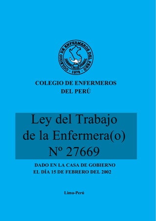 COLEGIO DE ENFERMEROS
DEL PERÚ
Ley del Trabajo
de la Enfermera(o)
Nº 27669
DADO EN LA CASA DE GOBIERNO
EL DÍA 15 DE FEBRERO DEL 2002
Lima-Perú
 