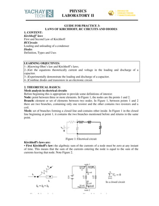 GUIDE FOR PRACTICE 3:
LAWS OF KIRCHHOFF, RC CIRCUITS AND DIODES
1. CONTENT:
Kirchhoff’ laws
First and Second Law of Kirchhoff
RCCircuits
Loading and unloading of a condenser
Diodes
Definition, Types and Uses
LEARNING OBJECTIVES:
1-.)Knowing Ohm’s law and Kirchhoff’s laws.
2-.)Get the equations theoretically current and voltage in the loading and discharge of a
capacitor.
3-.)Experimentally demonstrate the loading and discharge of a capacitor.
4-.)Combine diodes and transistors in an electronic circuit.
2. THEORETICAL BASICS:
Mesh analysis in electrical circuits
Before beginning this is appropriate to provide some definitions of interest:
Node: point between three or more elements. In Figure 1, the nodes are the points 1 and 2.
Branch: element or set of elements between two nodes. In Figure 1, between points 1 and 2
there are two branches, containing only one resistor and the other contains two resistors and a
coil.
Mesh: set of branches forming a closed line and contains other inside. In Figure 1 in the closed
line beginning at point 1, it contains the two branches mentioned before and returns to the same
point.
Figure 1: Electrical circuit
Kirchhoff's laws are:
• First Kirchhoff's law: the algebraic sum of the currents of a node must be zero at any instant
of time. This means that the sum of the currents entering the node is equal to the sum of the
currents leaving that node. Note Figure 2.
In a closed circuit
Figure 2: Law of nodes Figure 3: Law of mesh
PHYSICS
LABORATORY II
 