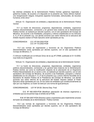 las distintas entidades de la Administración Pública Central, gobiernos regionales y
gobiernos locales, de acuerdo a lo dispuesto en la presente Ley. Estos últimos implican
una reorganización integral, incluyendo aspectos funcionales, estructurales, de recursos
humanos, entre otros."
Artículo 13.- Organización de entidades y dependencias de la Administración Pública
Central
13.1 La fusión de direcciones, programas, dependencias, entidades, organismos
públicos descentralizados, comisiones y en general toda instancia de la Administración
Pública Central, se realizará por decreto supremo, con el voto aprobatorio del Consejo de
Ministros, de acuerdo a las finalidades, preceptos y criterios establecidos en los Artículos
4, 5 y 6 de la presente Ley. Las demás acciones que sobre reforma de la estructura del
Estado requiera realizar el Poder Ejecutivo serán aprobadas por ley.
CONCORDANCIA: D.S. Nº 034-2002-PCM
D.S. Nº 115-2002-PCM
13.2 Las normas de organización y funciones de los Organismos Públicos
Descentralizados serán aprobadas por decreto supremo, con el voto aprobatorio del
Consejo de Ministros. (*)
(*) Artículo modificado por el Artículo Único de la Ley Nº 27899, publicada el 31-12-2002,
cuyo texto es el siguiente:
“Artículo 13.- Organización de entidades y dependencias de la Administración Central
13.1 La fusión de direcciones, programas, dependencias, entidades, organismos
públicos descentralizados, comisiones y en general toda instancia de la Administración
Pública Central, así como la modificación respecto de la adscripción de un Organismo
Público Descentralizado de un sector a otro, se realizará por decreto supremo, con el voto
aprobatorio del Consejo de Ministros, de acuerdo a las finalidades, preceptos y criterios
establecidos en los artículos 4, 5 y 6 de la presente Ley y previo informe favorable de la
Secretaría de Gestión Pública de la Presidencia del Consejo de Ministros. Las demás
acciones que sobre reforma de la estructura del Estado requiera realizar el Poder
Ejecutivo serán aprobadas por Ley. En los casos de entidades que constitucionalmente se
rijan por Ley Orgánica, su fusión se dará por una norma de igual jerarquía.
CONCORDANCIAS. LEY Nº 28128, Décima Disp. Final
D.S. Nº 082-2005-PCM (Modifican adscripción de diversos organismos y
entidades que se encuentran bajo el ámbito de la PCM)
R.M. Nº 084-2007-PCM (Directiva sobre Lineamientos para implementar proceso
de fusión de entidades de la Administración Pública Central)
13.2 Las normas de organización y funciones de los Organismos Públicos
Descentralizados serán aprobadas por decreto supremo, con el voto aprobatorio del
Consejo de Ministros.”
 