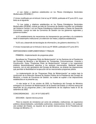 c) Las metas y objetivos establecidos en los Planes Estratégicos Sectoriales
Multianuales (PESEM).(*)
(*) Inciso modificado por el Artículo 2 de la Ley Nº 30039, publicada el 07 junio 2013, cuyo
texto es el siguiente:
"c) Las metas y objetivos establecidos en los Planes Estratégicos Sectoriales
Multianuales (PESEM), cuando se trate de Convenios de Gestión suscritos con entidades
del Gobierno Central; o en los Planes Estratégicos Institucionales y Planes de Desarrollo
Concertado, cuando se trate de Convenios de Gestión con los gobiernos regionales y
gobiernos locales."
d) El establecimiento de mecanismos de transparencia que permitan a la ciudadanía
medir el desempeño institucional y la obtención de metas y objetivos establecidos.
"e) El uso y desarrollo de tecnologías de información y de gobierno electrónico.”(*)
(*) Inciso incorporado por el Artículo 2 de la Ley Nº 30039, publicada el 07 junio 2013.
DISPOSICIONES COMPLEMENTARIAS Y FINALES
PRIMERA.- Implementación de programas piloto
Apruébase los “Programas Piloto de Modernización” en los Sectores de la Presidencia
del Consejo de Ministros y del Ministerio de Transportes, Comunicaciones, Vivienda y
Construcción. Estos “Programas Piloto de Modernización” incluyen a los organismos
públicos descentralizados adscritos a los sectores mencionados. Mediante decreto
supremo, con el voto aprobatorio del Consejo de Ministros, se dictarán las disposiciones
que permitan la flexibilidad en la ejecución de los mencionados programas pilotos.
La implementación de los “Programas Piloto de Modernización” se realiza bajo la
conducción de la Dirección General de Gestión Pública de la Presidencia del Consejo de
Ministros, a través de Convenios de Gestión, los cuales se sujetan a las disposiciones
establecidas en la presente Ley.
A más tardar el 15 de octubre de 2002, la Presidencia del Consejo de Ministros
entregará a la Comisión de Modernización de la Gestión del Estado un informe acerca del
desarrollo de los programas piloto y del cumplimiento de los objetivos hasta el 30 de
setiembre de 2002.
CONCORDANCIAS: D.S. Nº 017-2002-MTC
SEGUNDA.- Opinión técnica previa
Para la creación de ministerios así como de entidades, instituciones, de organismos
públicos descentralizados, autoridades autónomas, corporaciones, fondos o de cualquier
otra entidad del Estado, se requiere de la opinión técnica previa de la Presidencia del
Consejo de Ministros. (*)
 