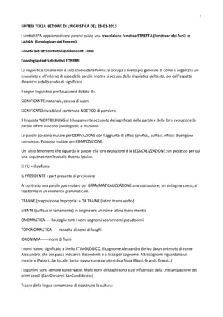 1

SINTESI TERZA LEZIONE DI LINGUISTICA DEL 23-01-2013

I simboli IPA appaiono diversi perché esiste una trascrizione fonetica STRETTA (fonetica= dei foni) e
LARGA (fonologica= dei fonemi).

Fonetica=tratti distintivi e ridondanti FONI

Fonologia=tratti distintivi FONEMI

La linguistica italiana non è solo studio della forma: si occupa a livello più generale di come si organizza un
enunciato e all’interno di esso delle parole. Inoltre si occupa della linguistica del testo, poi dell’aspetto
dinamico e dello studio di significato.

Il segno linguistico per Saussure è dotato di:

SIGNIFICANTE:materiale, catena di suoni

SIGNIFICATO:invisibile è contenuto NOETICO di pensiero

Il linguista WORTBILDUNG si è lungamente occupato dei significati delle parole e della loro evoluzione:le
parole infatti nascono (neologismi) e muoiono.

Le parole possono mutare per DERIVAZIONE con l’aggiunta di affissi (prefissi, suffissi, infissi) divengono
complesse. Possono mutare per COMPOSIZIONE.

Un altro fenomeno che riguarda le parole e la loro evoluzione è la LESSICALIZZAZIONE: un processo per cui
una sequenza non lessicale diventa lessico.

EI FU = il defunto

IL PRESIDENTE = part presente di presiedere

Al contrario una parola può mutare per GRAMMATICALIZZAZIONE:una costruzione, un sintagma coeso, si
trasforma in un elemento grammaticale.

TRANNE (preposizione impropria) > DA TRAINE (latino trarre verbo)

MENTE (suffisso in fortemente) in origine era un nome latino mens-mentis

ONOMASTICA-----Raccoglie tutti i nomi cognomi soprannomi pseudonimi

TOPONOMASTICA------raccolta di nomi di luoghi

IDRONIMIA-------nomi di fiumi

I nomi hanno significato a livello ETIMOLOGICO. Il cognome Alessandro deriva da un antenato di nome
Alessandro, che poi passa indicare i discendenti e si fissa per cognome. Altri cognomi riguardano un
mestiere (Fabbri…Sarto…del Sarto) oppure una caratteristica fisica (Bassi, Grandi, Grassi…)

I toponimi sono sempre conservativi. Molti nomi di luoghi sono stati influenzati dalla cristianizzazione dei
primi secoli (San Giovanni-SanCandido ecc)

Tracce della lingua consentono di ricostruire la cultura:
 